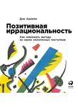 Ариели Дэн - Позитивная иррациональность. Как извлекать выгоду из своих нелогичных поступков