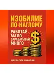 Николай Щербатюк - Изобилие По-Наглому: Работай Мало, Зарабатывай Много