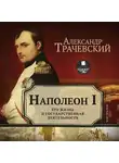 Александр Трачевский - Наполеон I. Его жизнь и государственная деятельность