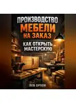 Лев Орлов - Производство мебели на заказ как открыть мастерскую