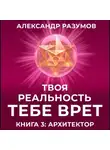 Александр Разумов - Твоя Реальность Тебе Врет. Книга 3: Архитектор
