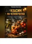 Романова Виктория - Квасим по-человечески: капуста, огурцы, кимчи и всё, что живёт в банке