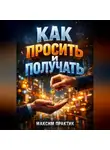 Максим Практик - Как просить и получать Психология просьб в бизнесе и отношениях