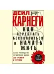 Дейл Карнеги - Как перестать беспокоиться и начать жить. Полное руководство к счастливой жизни без тревоги и стресса