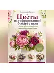 Александр Жучков - Цветы из гофрированной бумаги с нуля. Создай 10 красивых букетов и композиций своими руками.