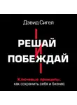 Дэвид Сигел - Решай и побеждай. Как принимать сильные решения, сохраняя себя и бизнес