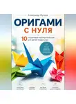 Александр Жучков - Оригами с нуля. 10 пошаговых мастер-классов для детей и взрослых.