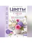 Александр Жучков - Цветы из полимерной глины с нуля. 10 пошаговых мастер-классов для детей и взрослых.