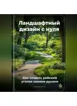 Артем Демиденко - Ландшафтный дизайн с нуля: Как создать райский уголок своими руками