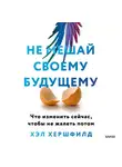 Хэл Хершфилд - Не мешай своему будущему. Что изменить сейчас, чтобы не жалеть потом