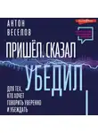 Антон Веселов - Пришел. Сказал. Убедил. Для тех, кто хочет говорить уверенно и убеждать