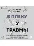 Марина Сойта - В плену у травмы. Как подружиться со своим тяжелым прошлым и обрести счастливую жизнь