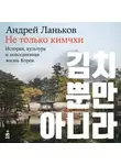 Андрей Ланьков - Не только кимчхи: История, культура и повседневная жизнь Кореи