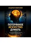 Андрей Морозов - Потерянное искусство думать: Почему в мире быстрых ответов исчезает глубокая мысль