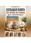 Александр Жучков - Большая книга по лепке из глины для начинающих: пошаговые мастер-классы, готовые шаблоны и идеи для детей и взрослых.