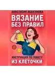 Анастасия Абакумова - Вязание без правил: инструкция по побегу из клеточки