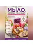Александр Жучков - Мыло, которое покупают: простые мастер-классы и секреты заработка дома