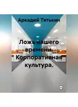 Аркадий Тятькин - Корпоративная культура. "Ложь нашего времени"