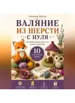 Александр Жучков - Валяние из шерсти с нуля. Большой мастер-класс для детей и взрослых. 10 пошаговых уроков