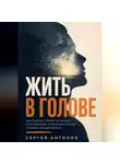 Сергей Антонов - Жить в голове. Как отделять тревогу от фактов и не позволять тревожным мыслям управлять вашей жизнью