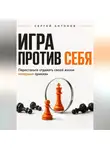 Сергей Антонов - Игра против себя. Перестаньте отдавать своей жизни неверные приказы