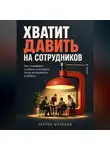 Сергей Антонов - Хватит давить на сотрудников. Как создавать условия, в которых люди включаются в работу