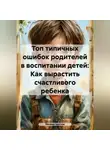 Михаил Щеглов - Топ типичных ошибок родителей в воспитании детей: Как вырастить счастливого ребенка.