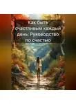 Михаил Щеглов - Как быть счастливым каждый день: Руководство по счастью.