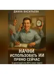 Диана Васильева - Начни использовать ИИ прямо сейчас и делегируй ему 80% своих задач