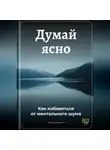 Артем Демиденко - Думай ясно: Как избавиться от ментального шума