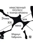 Маркус Габриэль - Нравственный прогресс в темные времена. Этика для XXI века