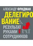 Александр Фридман - Делегирование: результат руками сотрудников. Технология регулярного менеджмента