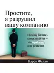 Фелан Карен - Простите, я разрушил вашу компанию: Почему бизнес-консультанты — это проблема, а не решение