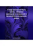Александра Воднева - А ведь всё могло быть иначе… Сборник рассказов и сочинений о Великой Отечественной войне
