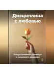 Артем Демиденко - Дисциплина с любовью: Как установить границы и сохранить доверие