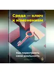 Артем Демиденко - Среда – ключ к изменениям: Как перестроить свою реальность