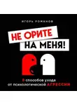 Игорь Романов - Не орите на меня! 8 способов ухода от психологической агрессии