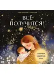 Екатерина Семеник - Все получится! Осознанное материнство в первые годы жизни
