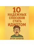 Артём Серебров - 10 надежных способов стать идиотом
