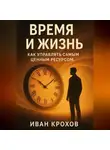 Иван Крохов - Время и жизнь: как управлять самым ценным ресурсом