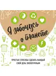 Жукова Ирина - Я забочусь о планете. Простые способы сделать каждый свой день экологичным