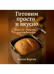 Антон Воргин - Готовим просто и вкусно. Книга 4 Рецепты для хлебопечки