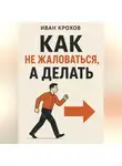 Иван Крохов - Как не жаловаться, а делать