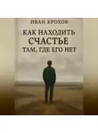 Иван Крохов - Как находить счастье там, где его нет
