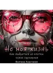 Анастасия Волгина - Не моя жизнь. Как выбраться из клетки чужих сценариев.