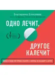 Елисеева Екатерина - Одно лечит, другое калечит. Польза и риски при приеме лекарств, о которых не расскажут в аптеке