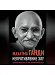 Махатма Карамчанд Ганди - Непротивление злу. История моей веры в силу человеческой души