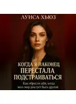 Луиса Хьюз - Когда я наконец перестала подстраиваться. Как обрести себя, когда весь мир диктует быть другой