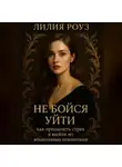 Лилия Роуз - Не бойся уйти: как преодолеть страх и выйти из абьюзивных отношений.