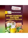 Юрій Константинов - Лечим болезни сосудов народными средствами